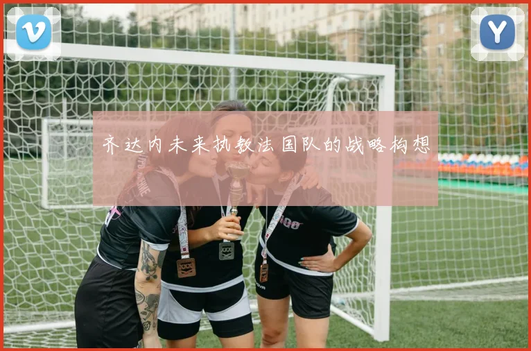 齐达内未来执教法国队的战略构想