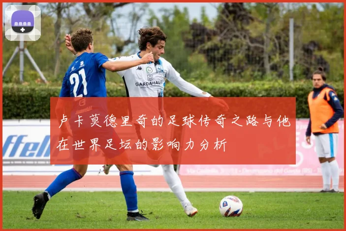 卢卡莫德里奇的足球传奇之路与他在世界足坛的影响力分析