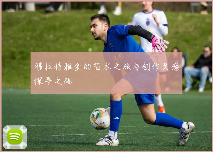 穆拉特雅金的艺术之旅与创作灵感探寻之路