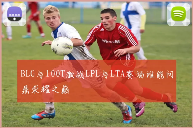 BLG与100T激战LPL与LTA赛场谁能问鼎荣耀之巅