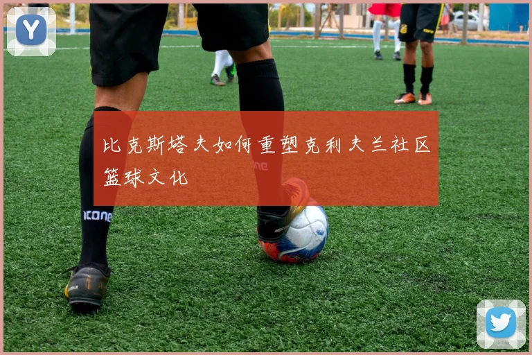 比克斯塔夫如何重塑克利夫兰社区篮球文化