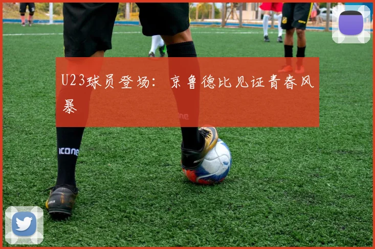 U23球员登场：京鲁德比见证青春风暴