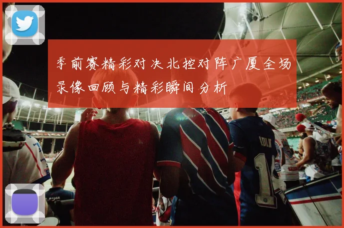 季前赛精彩对决北控对阵广厦全场录像回顾与精彩瞬间分析
