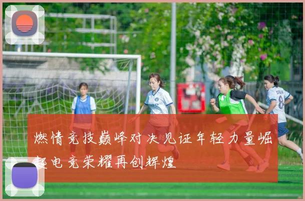 燃情竞技巅峰对决见证年轻力量崛起电竞荣耀再创辉煌