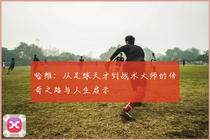 哈维：从足球天才到战术大师的传奇之路与人生启示