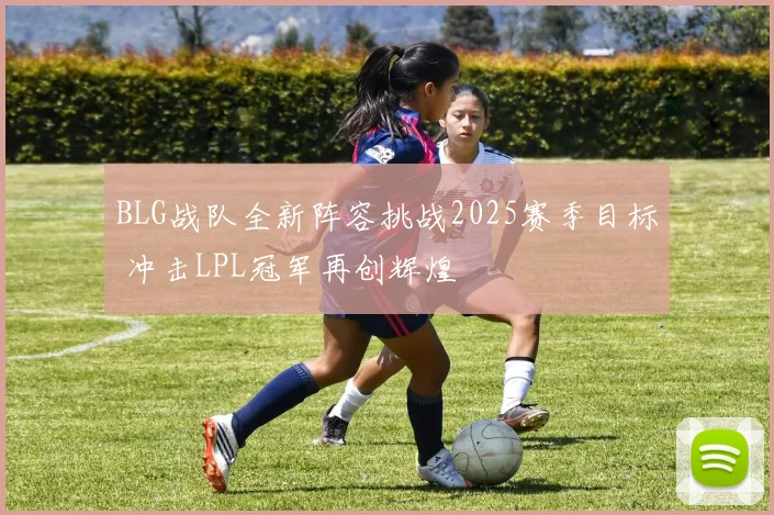BLG战队全新阵容挑战2025赛季目标 冲击LPL冠军再创辉煌