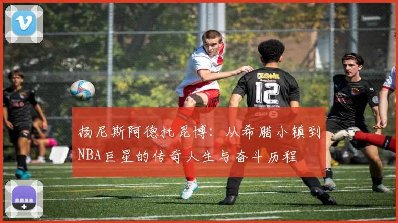 扬尼斯阿德托昆博：从希腊小镇到NBA巨星的传奇人生与奋斗历程